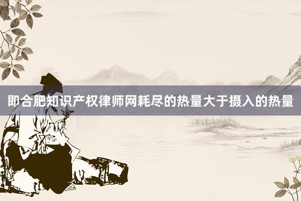 即合肥知识产权律师网耗尽的热量大于摄入的热量